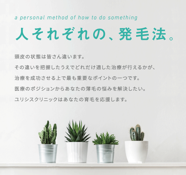 人それぞれの、発毛法。頭皮の状態は皆さん違います。
その違いを把握したうえでどれだけ適した治療が行えるかが、
治療を成功させる上で最も重要なポイントの一つです。
医療のポジションからあなたの薄毛の悩みを解決したい。
ユリシスクリニックはあなたの育毛を応援します。
